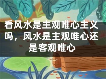 看风水是主观唯心主义吗，风水是主观唯心还是客观唯心