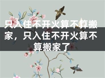 只入住不开火算不算搬家，只入住不开火算不算搬家了
