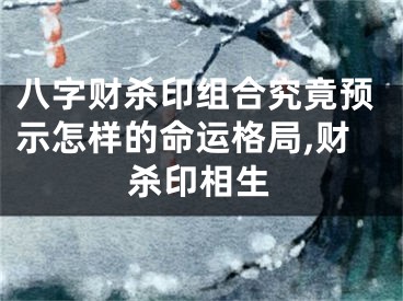 八字财杀印组合究竟预示怎样的命运格局,财杀印相生