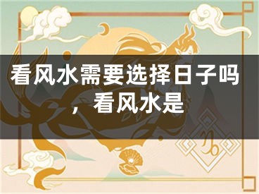 看风水需要选择日子吗，看风水是