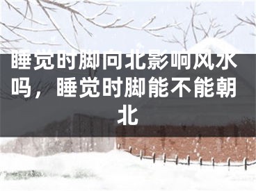 睡觉时脚向北影响风水吗，睡觉时脚能不能朝北