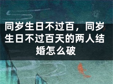 同岁生日不过百,同岁生日不过百天的两人结婚怎么破