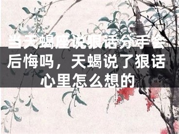 当天蝎座说狠话分手会后悔吗，天蝎说了狠话心里怎么想的