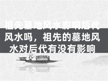 祖先墓地风水影响后代风水吗，祖先的墓地风水对后代有没有影响