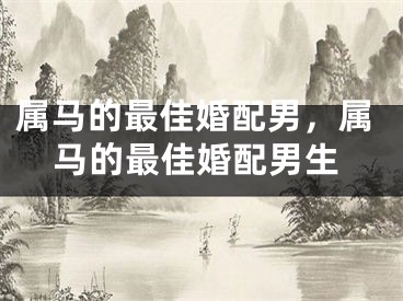 属马的最佳婚配男，属马的最佳婚配男生