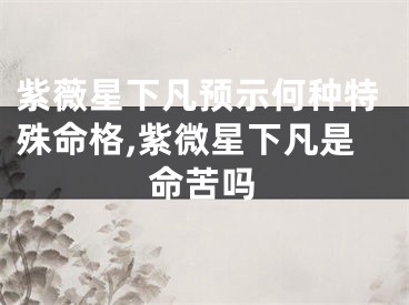 紫薇星下凡预示何种特殊命格,紫微星下凡是命苦吗