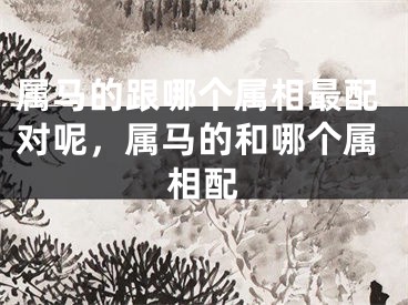 属马的跟哪个属相最配对呢，属马的和哪个属相配
