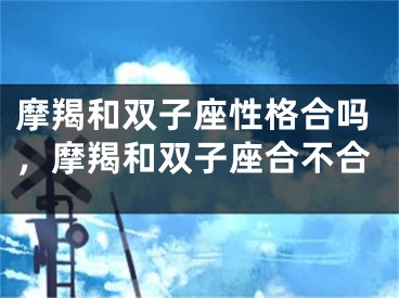 摩羯和双子座性格合吗，摩羯和双子座合不合