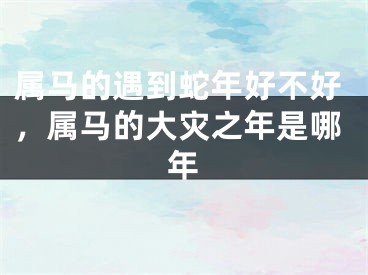属马的遇到蛇年好不好，属马的大灾之年是哪年