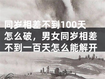 同岁相差不到100天怎么破，男女同岁相差不到一百天怎么能解开