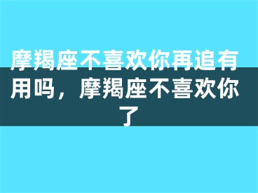 摩羯座不喜欢你再追有用吗，摩羯座不喜欢你了