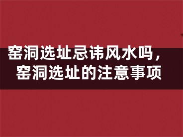 窑洞选址忌讳风水吗，窑洞选址的注意事项