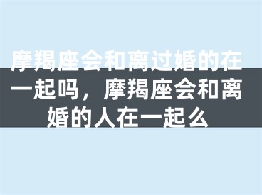 摩羯座会和离过婚的在一起吗，摩羯座会和离婚的人在一起么