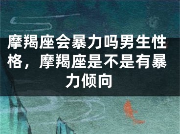 摩羯座会暴力吗男生性格，摩羯座是不是有暴力倾向