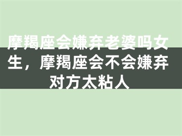 摩羯座会嫌弃老婆吗女生，摩羯座会不会嫌弃对方太粘人