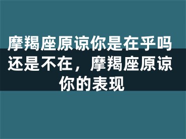 摩羯座原谅你是在乎吗还是不在，摩羯座原谅你的表现