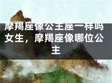 摩羯座像公主座一样吗女生，摩羯座像哪位公主
