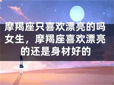 摩羯座只喜欢漂亮的吗女生,摩羯座喜欢漂亮的还是身材好的