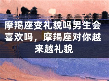 摩羯座变礼貌吗男生会喜欢吗，摩羯座对你越来越礼貌