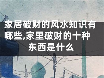 家居破财的风水知识有哪些,家里破财的十种东西是什么