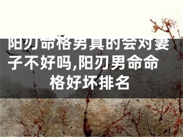 阳刃命格男真的会对妻子不好吗,阳刃男命命格好坏排名