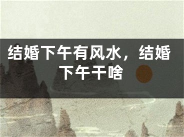 结婚下午有风水，结婚下午干啥