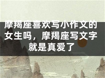 摩羯座喜欢写小作文的女生吗，摩羯座写文字就是真爱了